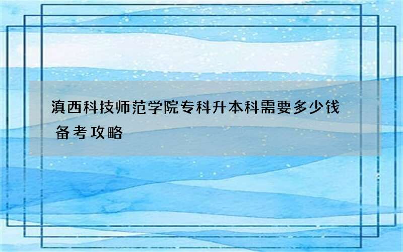 滇西科技师范学院专科升本科需要多少钱 备考攻略